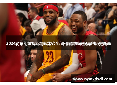 2024勒布朗詹姆斯精彩集锦全程回顾震撼表现再创历史新高