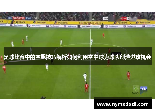 足球比赛中的空飘技巧解析如何利用空中球为球队创造进攻机会