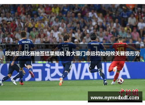 欧洲足球比赛抽签结果揭晓 各大豪门命运将如何攸关晋级形势