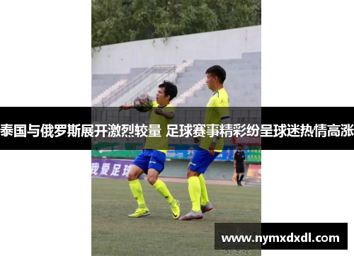 泰国与俄罗斯展开激烈较量 足球赛事精彩纷呈球迷热情高涨