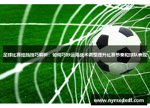 足球比赛挂挡技巧解析：如何巧妙运用战术调整提升比赛节奏和球队表现