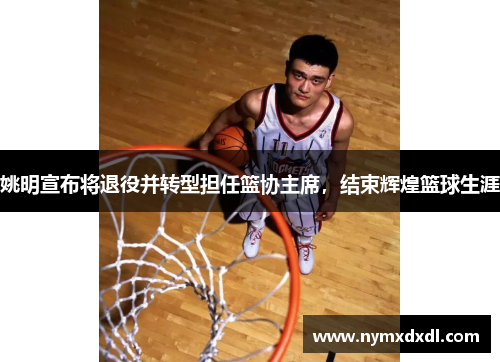 姚明宣布将退役并转型担任篮协主席，结束辉煌篮球生涯