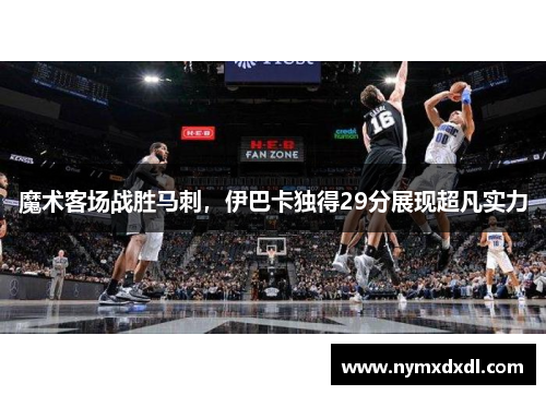 魔术客场战胜马刺，伊巴卡独得29分展现超凡实力