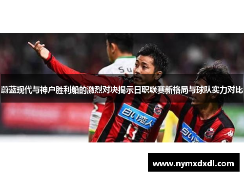 蔚蓝现代与神户胜利船的激烈对决揭示日职联赛新格局与球队实力对比