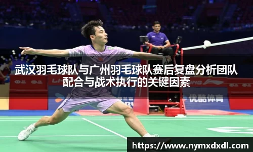 武汉羽毛球队与广州羽毛球队赛后复盘分析团队配合与战术执行的关键因素