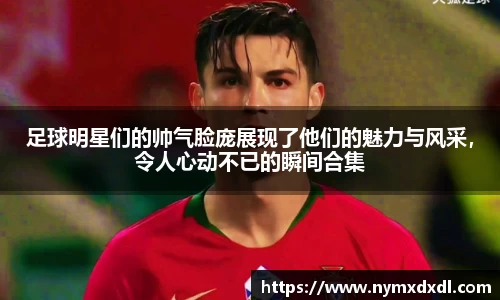 足球明星们的帅气脸庞展现了他们的魅力与风采，令人心动不已的瞬间合集